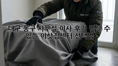 대구 동구 사무실 이사 후기: 믿을 수 있는 이삿짐센터 선택법